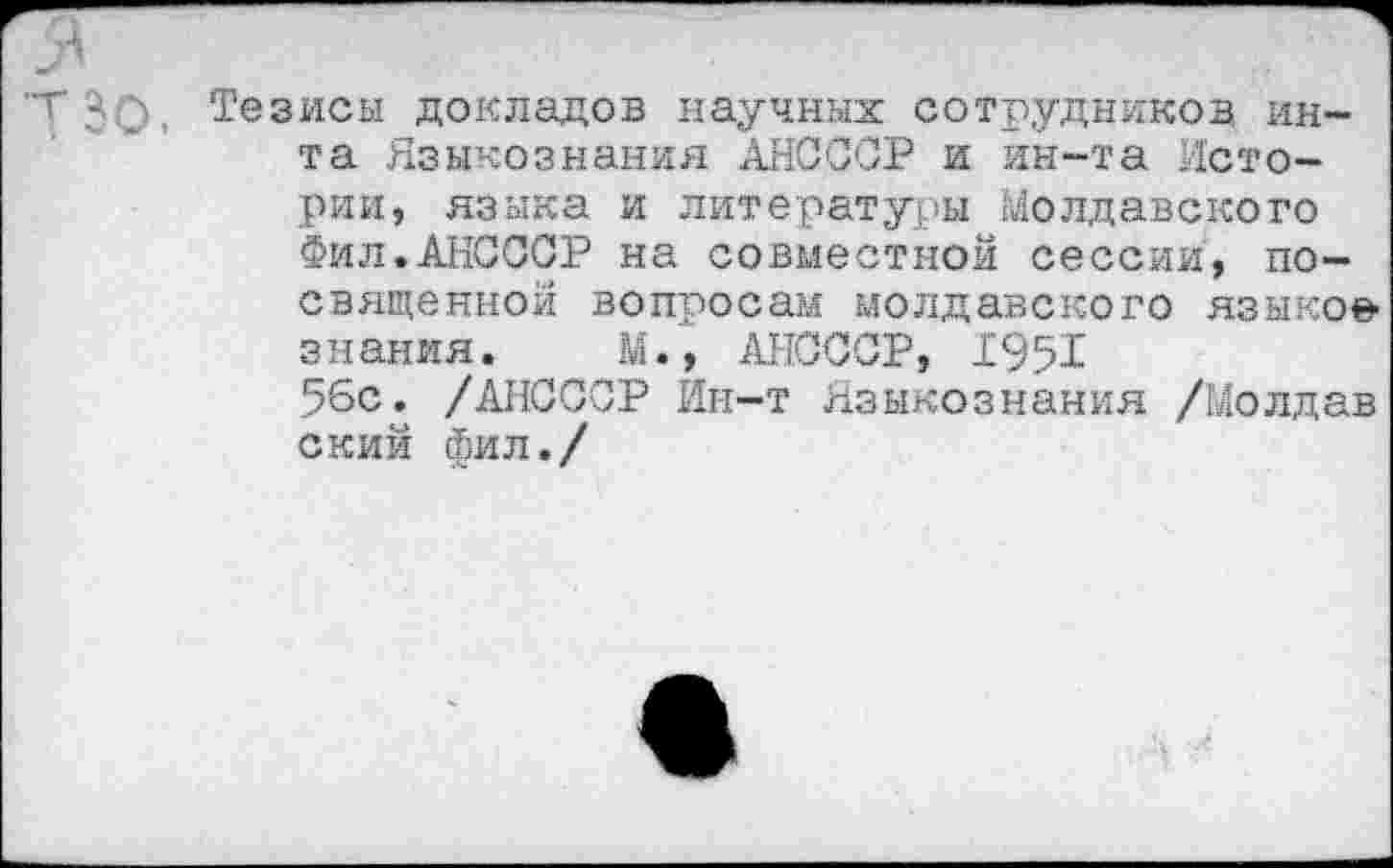 ﻿АГ), Тезисы докладов научных сотрудников ин-та Языкознания АНСССР и ин-та Истории, языка и литературы Молдавского Фил.АНСССР на совместной сессии, посвященной вопросам молдавского языков знания. М., АНСССР, 1951 56с. /АНСССР Ин-т Языкознания /Молдав ский фил./